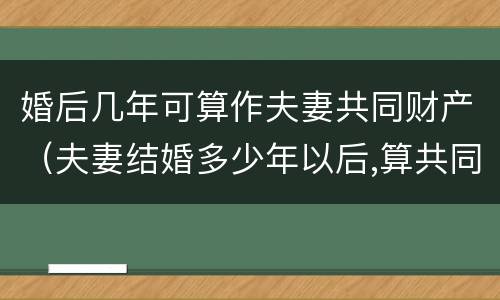 婚后几年可算作夫妻共同财产（夫妻结婚多少年以后,算共同财产）