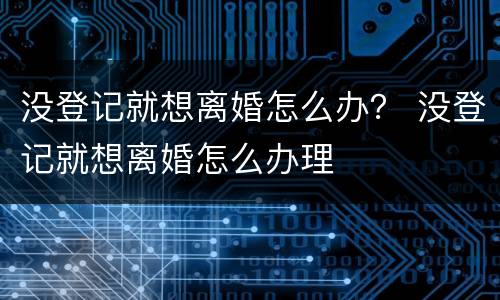 没登记就想离婚怎么办？ 没登记就想离婚怎么办理
