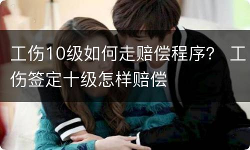 工伤10级如何走赔偿程序？ 工伤签定十级怎样赔偿