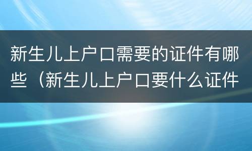 新生儿上户口需要的证件有哪些（新生儿上户口要什么证件?）