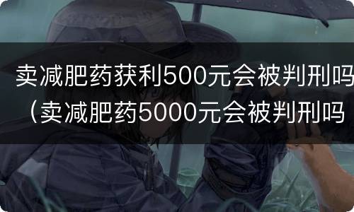 卖减肥药获利500元会被判刑吗（卖减肥药5000元会被判刑吗）