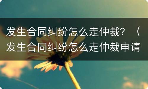 发生合同纠纷怎么走仲裁？（发生合同纠纷怎么走仲裁申请）