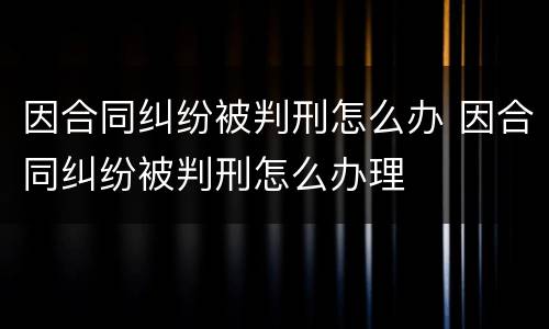 因合同纠纷被判刑怎么办 因合同纠纷被判刑怎么办理