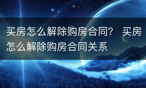 买房怎么解除购房合同？ 买房怎么解除购房合同关系