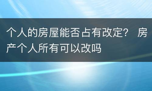 个人的房屋能否占有改定？ 房产个人所有可以改吗