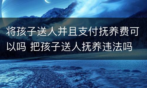 将孩子送人并且支付抚养费可以吗 把孩子送人抚养违法吗