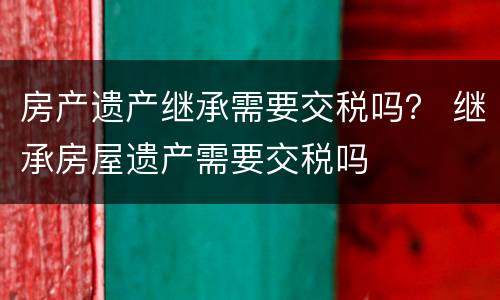 房产遗产继承需要交税吗？ 继承房屋遗产需要交税吗