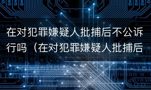 在对犯罪嫌疑人批捕后不公诉行吗（在对犯罪嫌疑人批捕后不公诉行吗怎么处理）