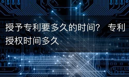 授予专利要多久的时间？ 专利授权时间多久