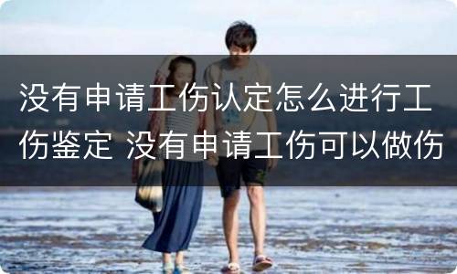 没有申请工伤认定怎么进行工伤鉴定 没有申请工伤可以做伤残鉴定吗