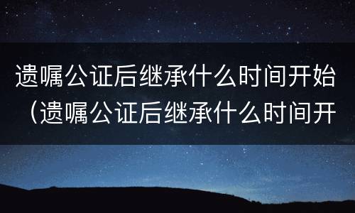 遗嘱公证后继承什么时间开始（遗嘱公证后继承什么时间开始算）