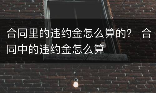 合同里的违约金怎么算的？ 合同中的违约金怎么算