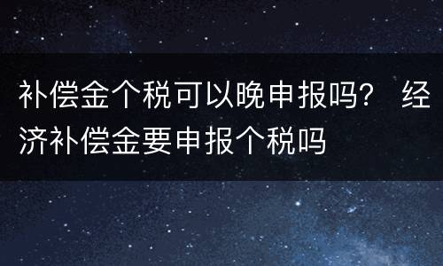 补偿金个税可以晚申报吗？ 经济补偿金要申报个税吗