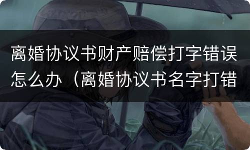 离婚协议书财产赔偿打字错误怎么办（离婚协议书名字打错了怎么办）