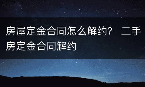 房屋定金合同怎么解约？ 二手房定金合同解约