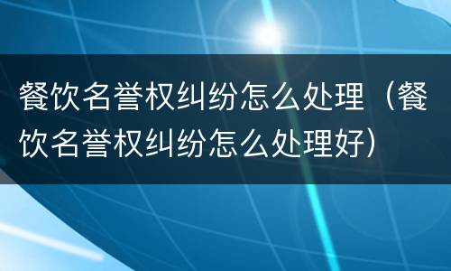 餐饮名誉权纠纷怎么处理（餐饮名誉权纠纷怎么处理好）