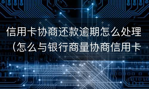 信用卡协商还款逾期怎么处理（怎么与银行商量协商信用卡逾期还款事宜）