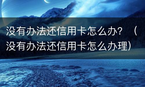 没有办法还信用卡怎么办？（没有办法还信用卡怎么办理）