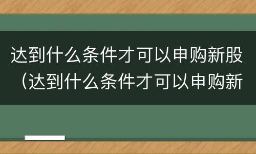 达到什么条件才可以申购新股（达到什么条件才可以申购新股呢）