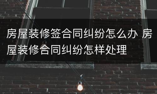 房屋装修签合同纠纷怎么办 房屋装修合同纠纷怎样处理