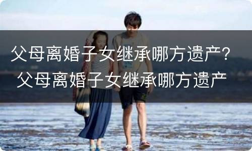 父母离婚子女继承哪方遗产？ 父母离婚子女继承哪方遗产