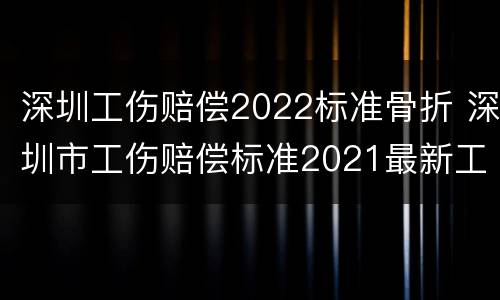 深圳工伤赔偿2022标准骨折 深圳市工伤赔偿标准2021最新工伤死亡赔偿标准