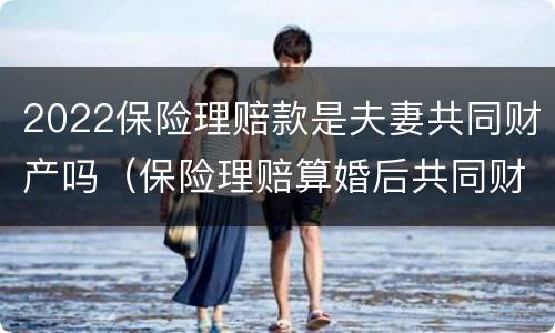 2022保险理赔款是夫妻共同财产吗（保险理赔算婚后共同财产么）
