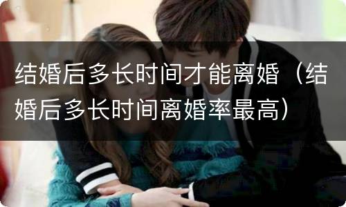 结婚后多长时间才能离婚（结婚后多长时间离婚率最高）