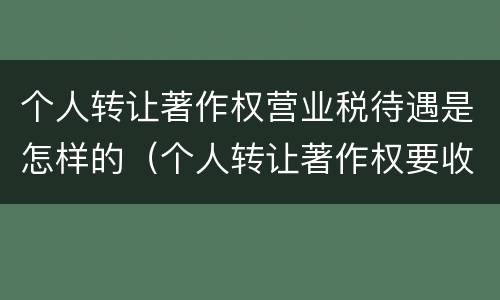 个人转让著作权营业税待遇是怎样的（个人转让著作权要收增值税吗）