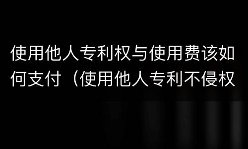 使用他人专利权与使用费该如何支付（使用他人专利不侵权的情形）