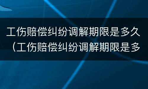 工伤赔偿纠纷调解期限是多久（工伤赔偿纠纷调解期限是多久啊）