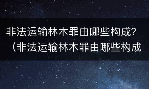 非法运输林木罪由哪些构成？（非法运输林木罪由哪些构成犯罪）