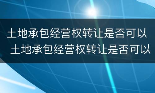 土地承包经营权转让是否可以 土地承包经营权转让是否可以抵押