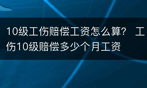10级工伤赔偿工资怎么算？ 工伤10级赔偿多少个月工资