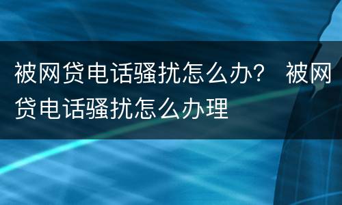 被网贷电话骚扰怎么办？ 被网贷电话骚扰怎么办理