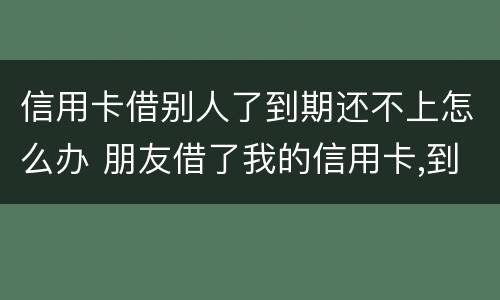 信用卡借别人了到期还不上怎么办 朋友借了我的信用卡,到期还不上,我该怎么办