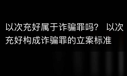 以次充好属于诈骗罪吗？ 以次充好构成诈骗罪的立案标准