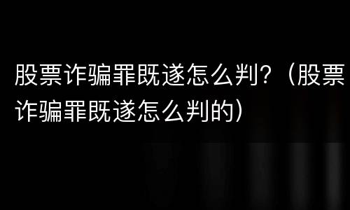 股票诈骗罪既遂怎么判?（股票诈骗罪既遂怎么判的）