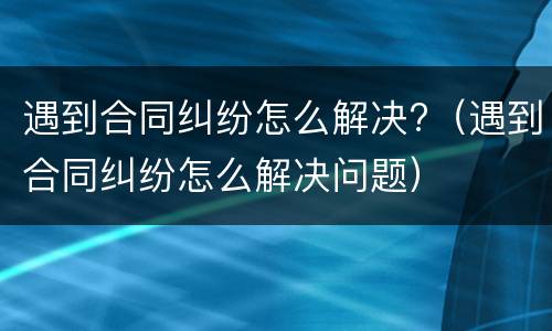 遇到合同纠纷怎么解决?（遇到合同纠纷怎么解决问题）