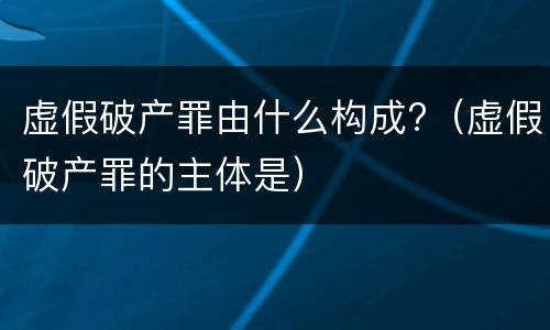 虚假破产罪由什么构成?（虚假破产罪的主体是）