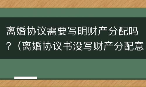 离婚协议需要写明财产分配吗?（离婚协议书没写财产分配意味什么）