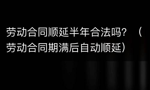 劳动合同顺延半年合法吗？（劳动合同期满后自动顺延）