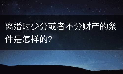 离婚时少分或者不分财产的条件是怎样的？