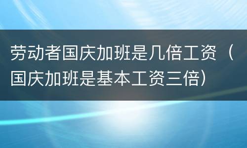 劳动者国庆加班是几倍工资（国庆加班是基本工资三倍）