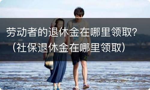 劳动者的退休金在哪里领取？（社保退休金在哪里领取）
