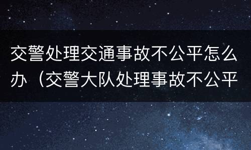 交警处理交通事故不公平怎么办（交警大队处理事故不公平怎么解决）