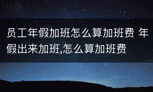 员工年假加班怎么算加班费 年假出来加班,怎么算加班费