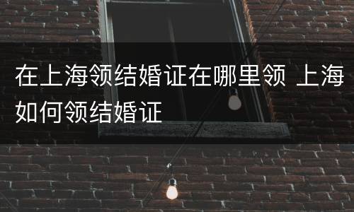 在上海领结婚证在哪里领 上海如何领结婚证