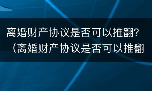 离婚财产协议是否可以推翻？（离婚财产协议是否可以推翻呢）