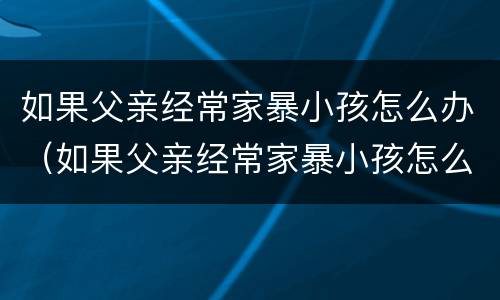 如果父亲经常家暴小孩怎么办（如果父亲经常家暴小孩怎么办呀）